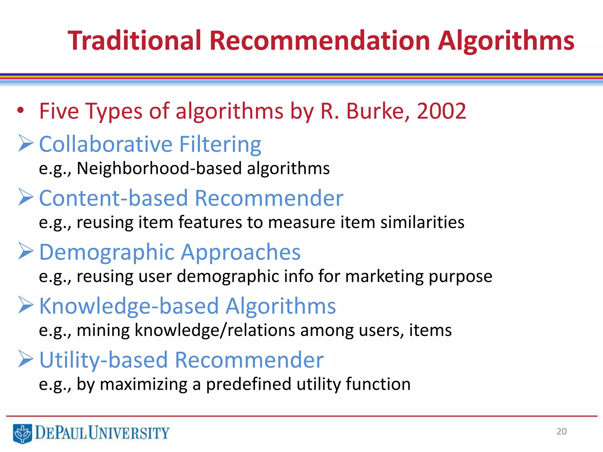 Traditional Recommendation Algorithms
• Five Types of algorithms by R. Burke, 2002
Collaborative Filtering
e.g., Neighborhood-based algorithms
Content-based Recommender
e.g., reusing item features to measure item similarities
Demographic Approaches
e.g., reusing user demographic info for marketing purpose
Knowledge-based Algorithms
e.g., mining knowledge/relations among users, items
Utility-based Recommender
e.g., by maximizing a predefined utility function
20
 