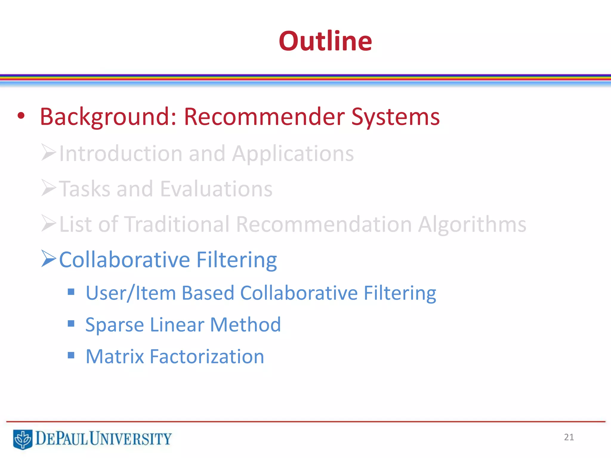 Outline
• Background: Recommender Systems
Introduction and Applications
Tasks and Evaluations
List of Traditional Recommendation Algorithms
Collaborative Filtering
 User/Item Based Collaborative Filtering
 Sparse Linear Method
 Matrix Factorization
21
 