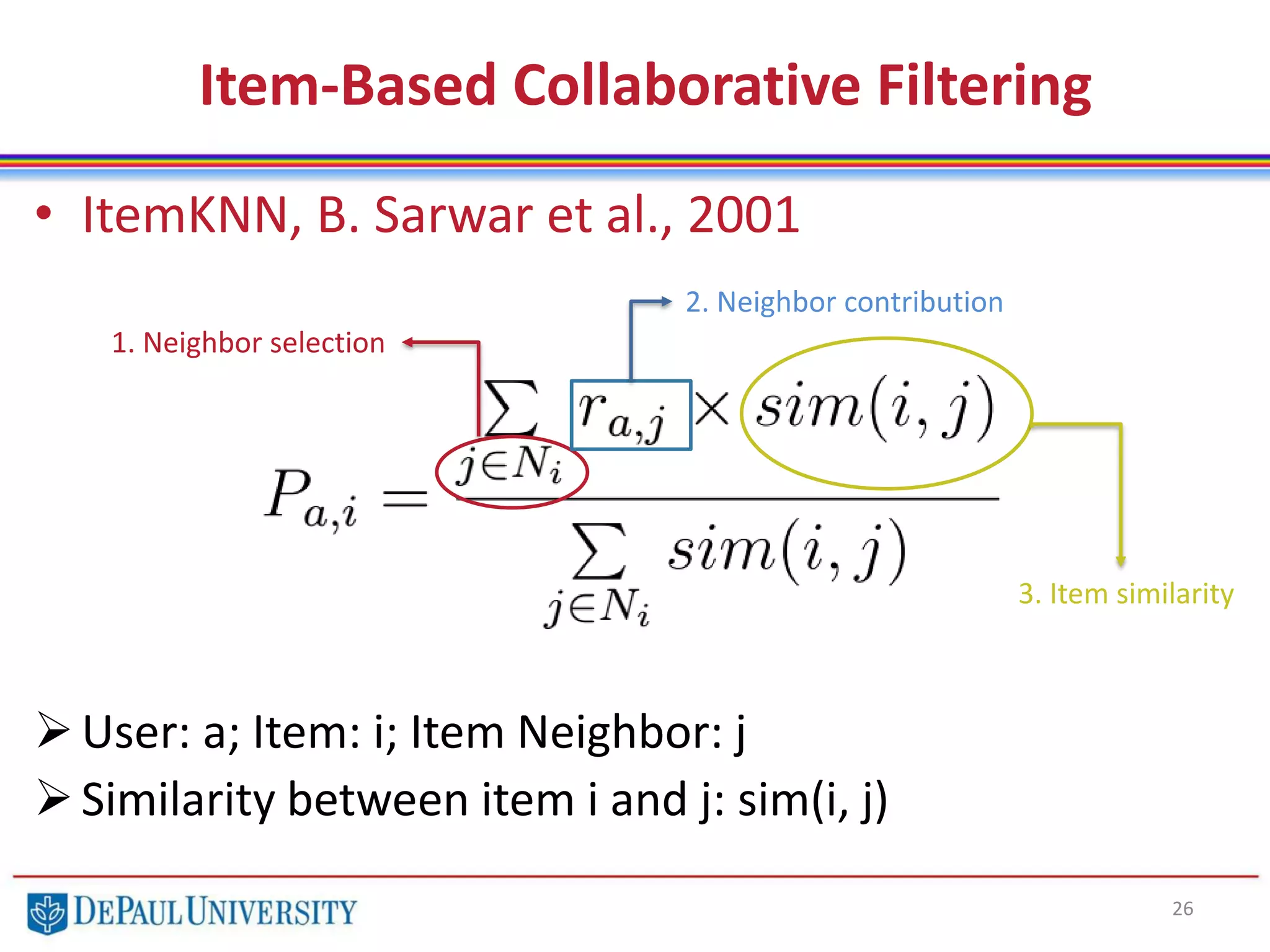 Item-Based Collaborative Filtering
• ItemKNN, B. Sarwar et al., 2001
User: a; Item: i; Item Neighbor: j
Similarity between item i and j: sim(i, j)
26
1. Neighbor selection
2. Neighbor contribution
3. Item similarity
 