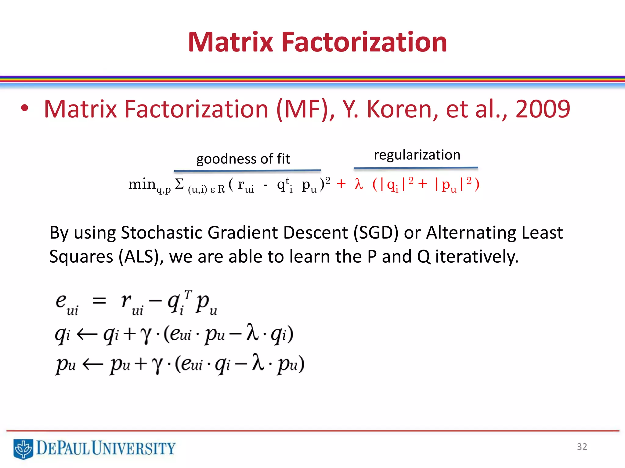 Matrix Factorization
• Matrix Factorization (MF), Y. Koren, et al., 2009
32
minq,p S (u,i) e R ( rui - qt
i pu )2 + l (|qi|2 + |pu|2 )
By using Stochastic Gradient Descent (SGD) or Alternating Least
Squares (ALS), we are able to learn the P and Q iteratively.
goodness of fit regularization
 
