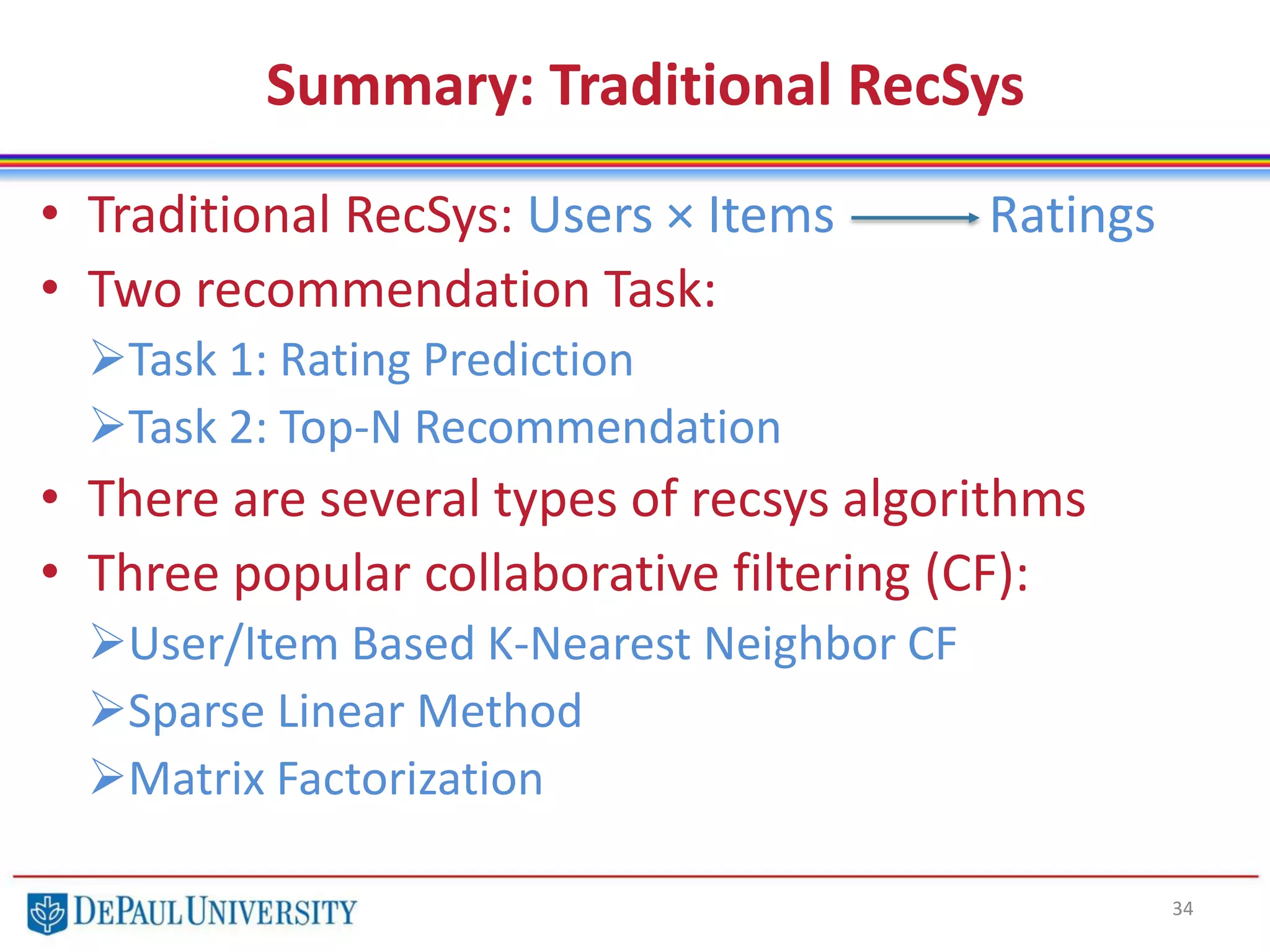 Summary: Traditional RecSys
• Traditional RecSys: Users × Items Ratings
• Two recommendation Task:
Task 1: Rating Prediction
Task 2: Top-N Recommendation
• There are several types of recsys algorithms
• Three popular collaborative filtering (CF):
User/Item Based K-Nearest Neighbor CF
Sparse Linear Method
Matrix Factorization
34
 