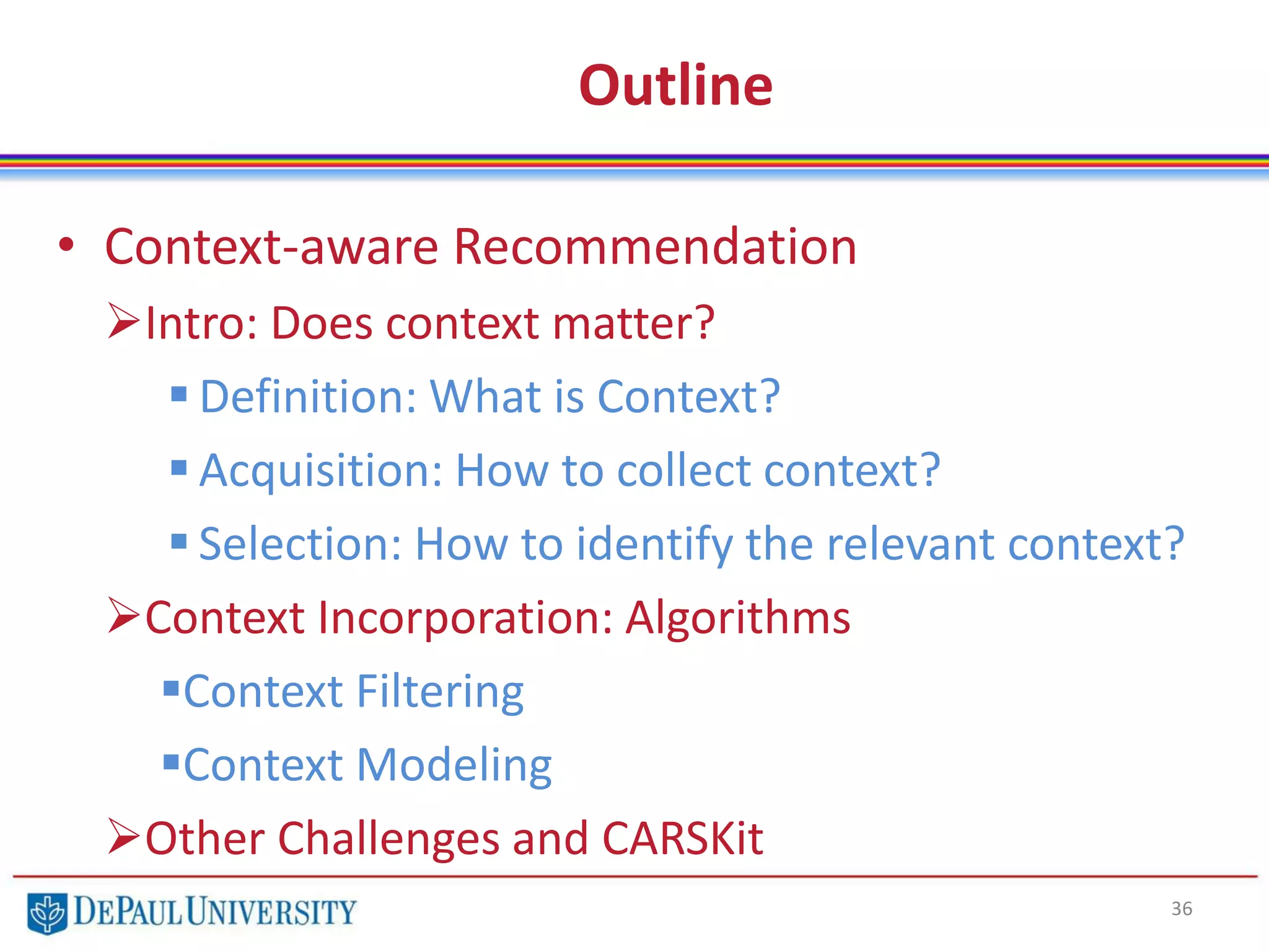 Outline
• Context-aware Recommendation
Intro: Does context matter?
 Definition: What is Context?
 Acquisition: How to collect context?
 Selection: How to identify the relevant context?
Context Incorporation: Algorithms
Context Filtering
Context Modeling
Other Challenges and CARSKit
36
 