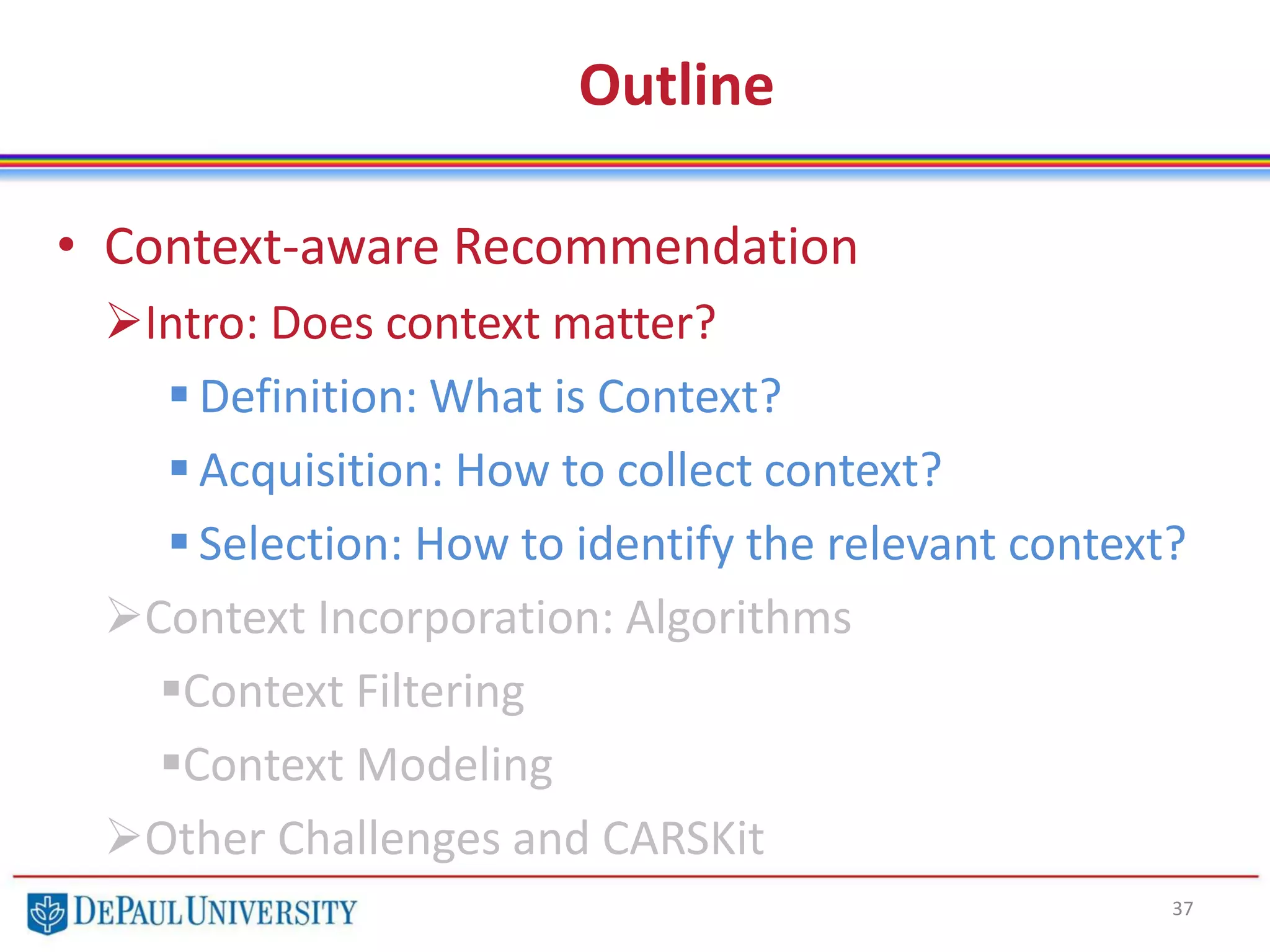 Outline
• Context-aware Recommendation
Intro: Does context matter?
 Definition: What is Context?
 Acquisition: How to collect context?
 Selection: How to identify the relevant context?
Context Incorporation: Algorithms
Context Filtering
Context Modeling
Other Challenges and CARSKit
37
 