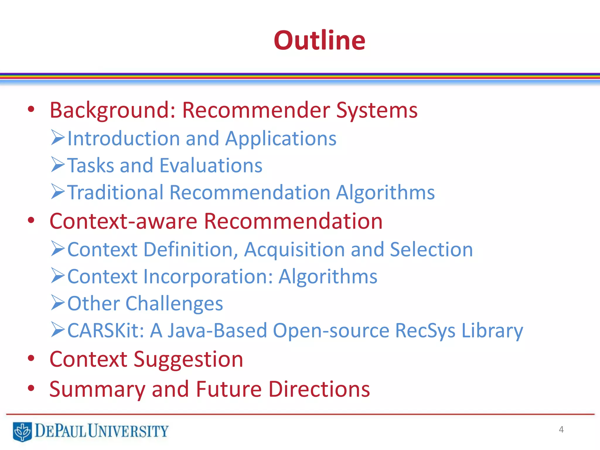 Outline
• Background: Recommender Systems
Introduction and Applications
Tasks and Evaluations
Traditional Recommendation Algorithms
• Context-aware Recommendation
Context Definition, Acquisition and Selection
Context Incorporation: Algorithms
Other Challenges
CARSKit: A Java-Based Open-source RecSys Library
• Context Suggestion
• Summary and Future Directions
4
 