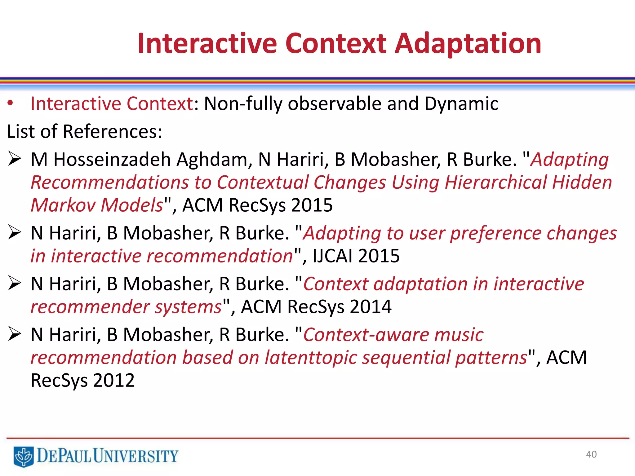 Interactive Context Adaptation
40
• Interactive Context: Non-fully observable and Dynamic
List of References:
 M Hosseinzadeh Aghdam, N Hariri, B Mobasher, R Burke. "Adapting
Recommendations to Contextual Changes Using Hierarchical Hidden
Markov Models", ACM RecSys 2015
 N Hariri, B Mobasher, R Burke. "Adapting to user preference changes
in interactive recommendation", IJCAI 2015
 N Hariri, B Mobasher, R Burke. "Context adaptation in interactive
recommender systems", ACM RecSys 2014
 N Hariri, B Mobasher, R Burke. "Context-aware music
recommendation based on latenttopic sequential patterns", ACM
RecSys 2012
 
