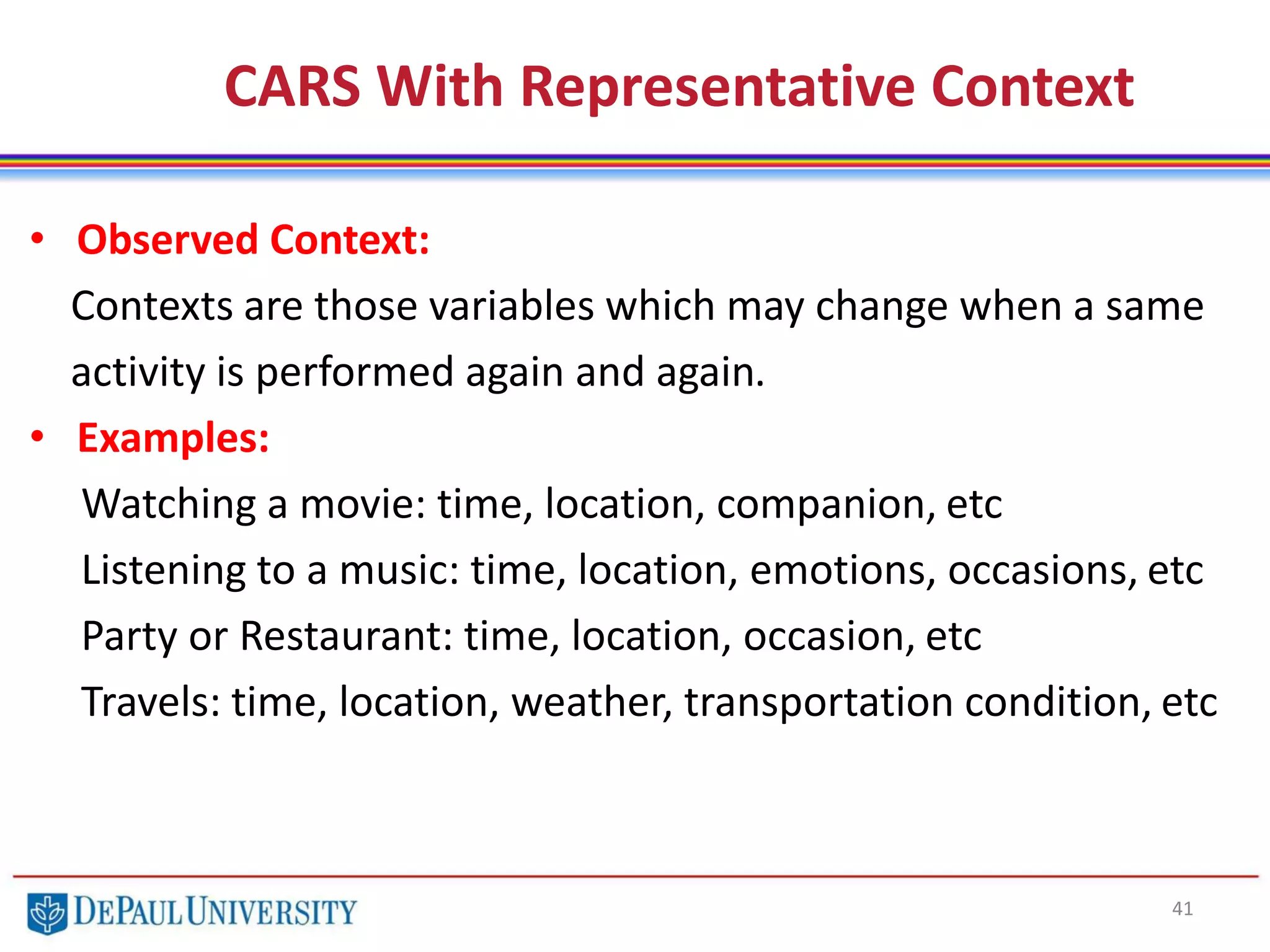 CARS With Representative Context
41
• Observed Context:
Contexts are those variables which may change when a same
activity is performed again and again.
• Examples:
Watching a movie: time, location, companion, etc
Listening to a music: time, location, emotions, occasions, etc
Party or Restaurant: time, location, occasion, etc
Travels: time, location, weather, transportation condition, etc
 