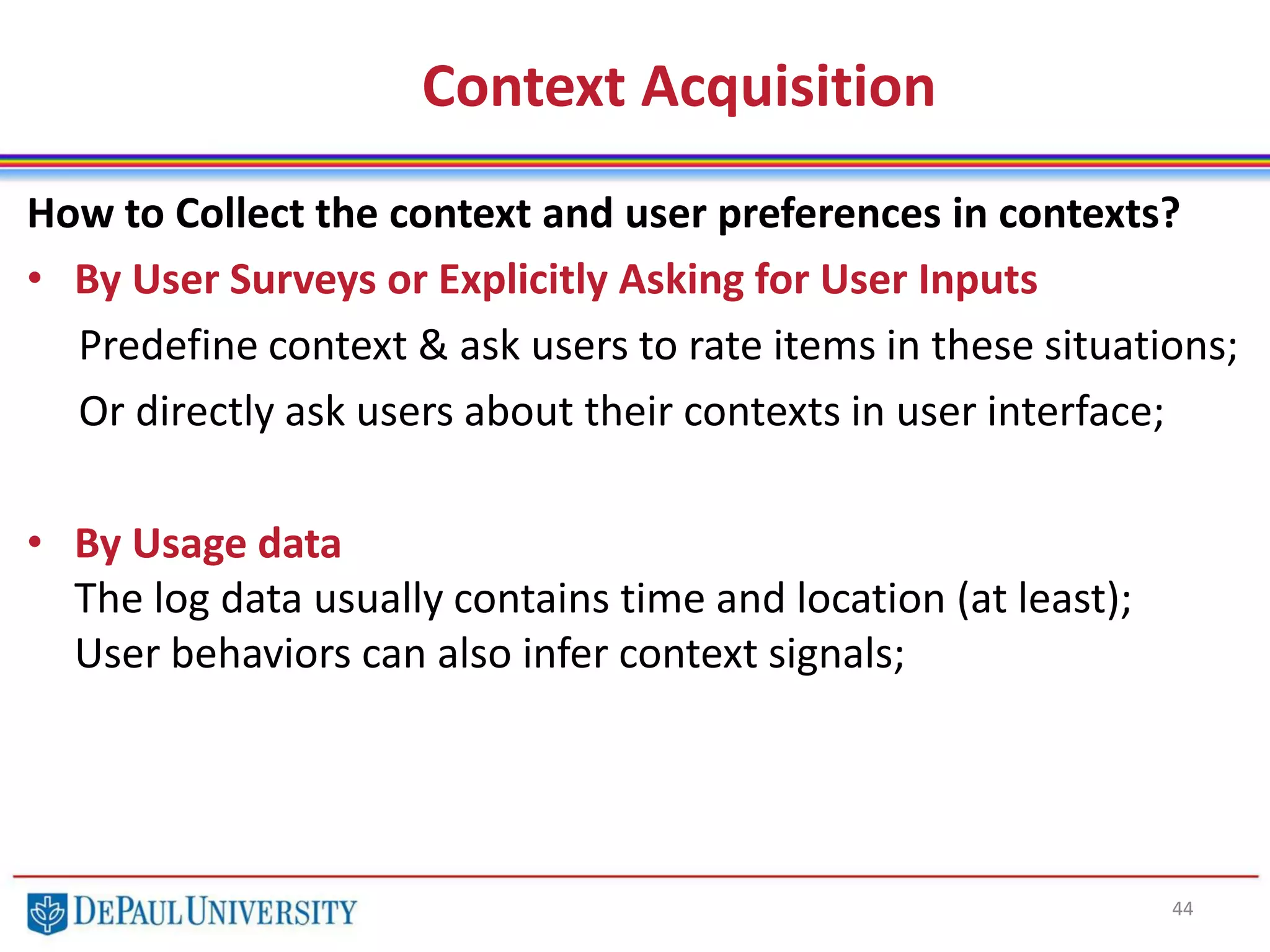 Context Acquisition
44
How to Collect the context and user preferences in contexts?
• By User Surveys or Explicitly Asking for User Inputs
Predefine context & ask users to rate items in these situations;
Or directly ask users about their contexts in user interface;
• By Usage data
The log data usually contains time and location (at least);
User behaviors can also infer context signals;
 
