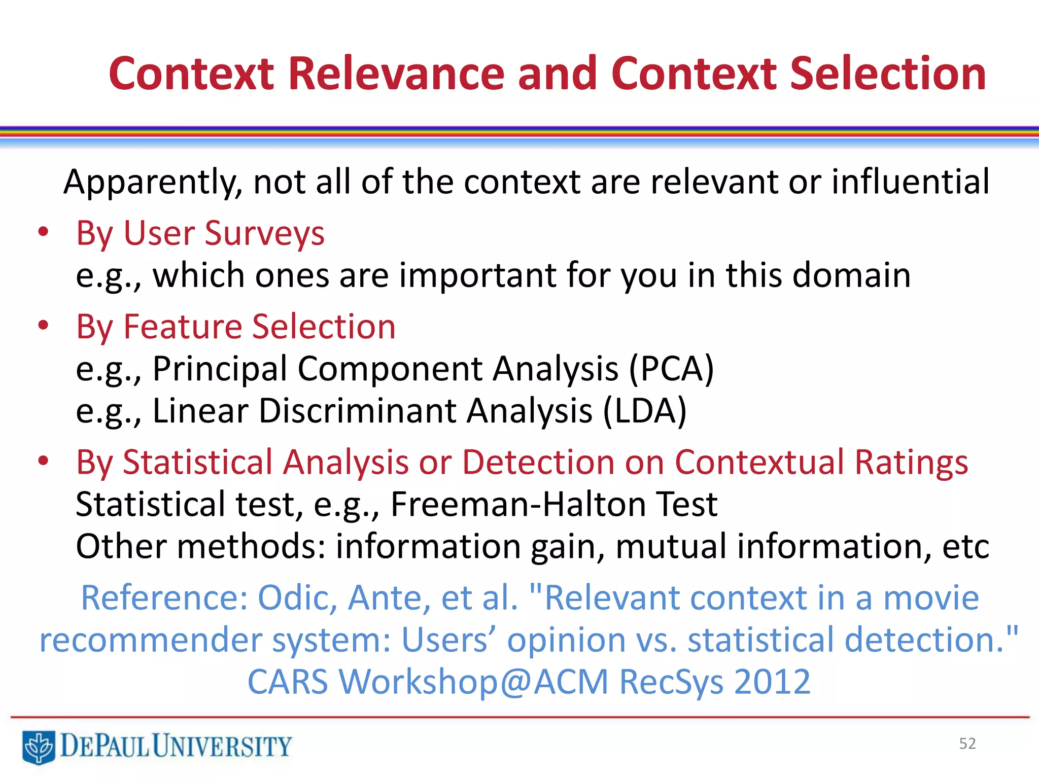 Context Relevance and Context Selection
52
Apparently, not all of the context are relevant or influential
• By User Surveys
e.g., which ones are important for you in this domain
• By Feature Selection
e.g., Principal Component Analysis (PCA)
e.g., Linear Discriminant Analysis (LDA)
• By Statistical Analysis or Detection on Contextual Ratings
Statistical test, e.g., Freeman-Halton Test
Other methods: information gain, mutual information, etc
Reference: Odic, Ante, et al. "Relevant context in a movie
recommender system: Users’ opinion vs. statistical detection."
CARS Workshop@ACM RecSys 2012
 