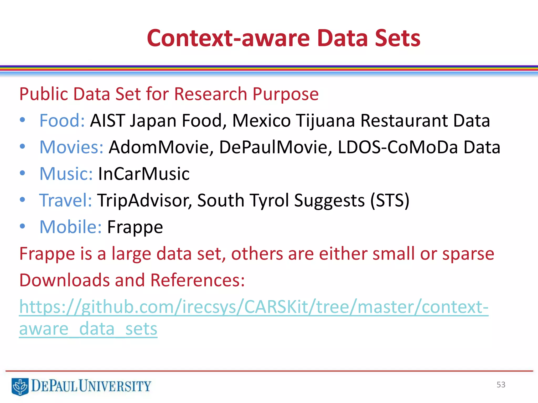 Context-aware Data Sets
53
Public Data Set for Research Purpose
• Food: AIST Japan Food, Mexico Tijuana Restaurant Data
• Movies: AdomMovie, DePaulMovie, LDOS-CoMoDa Data
• Music: InCarMusic
• Travel: TripAdvisor, South Tyrol Suggests (STS)
• Mobile: Frappe
Frappe is a large data set, others are either small or sparse
Downloads and References:
https://github.com/irecsys/CARSKit/tree/master/context-
aware_data_sets
 