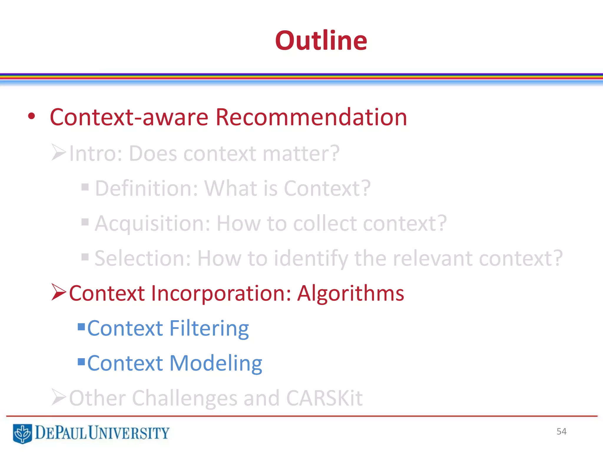 Outline
• Context-aware Recommendation
Intro: Does context matter?
 Definition: What is Context?
 Acquisition: How to collect context?
 Selection: How to identify the relevant context?
Context Incorporation: Algorithms
Context Filtering
Context Modeling
Other Challenges and CARSKit
54
 