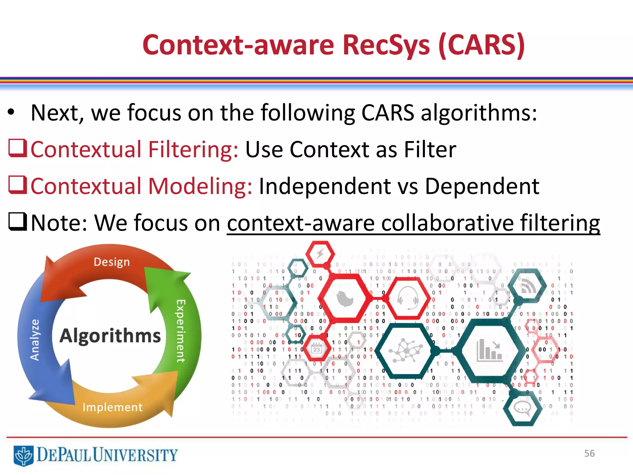 56
• Next, we focus on the following CARS algorithms:
Contextual Filtering: Use Context as Filter
Contextual Modeling: Independent vs Dependent
Note: We focus on context-aware collaborative filtering
Context-aware RecSys (CARS)
 