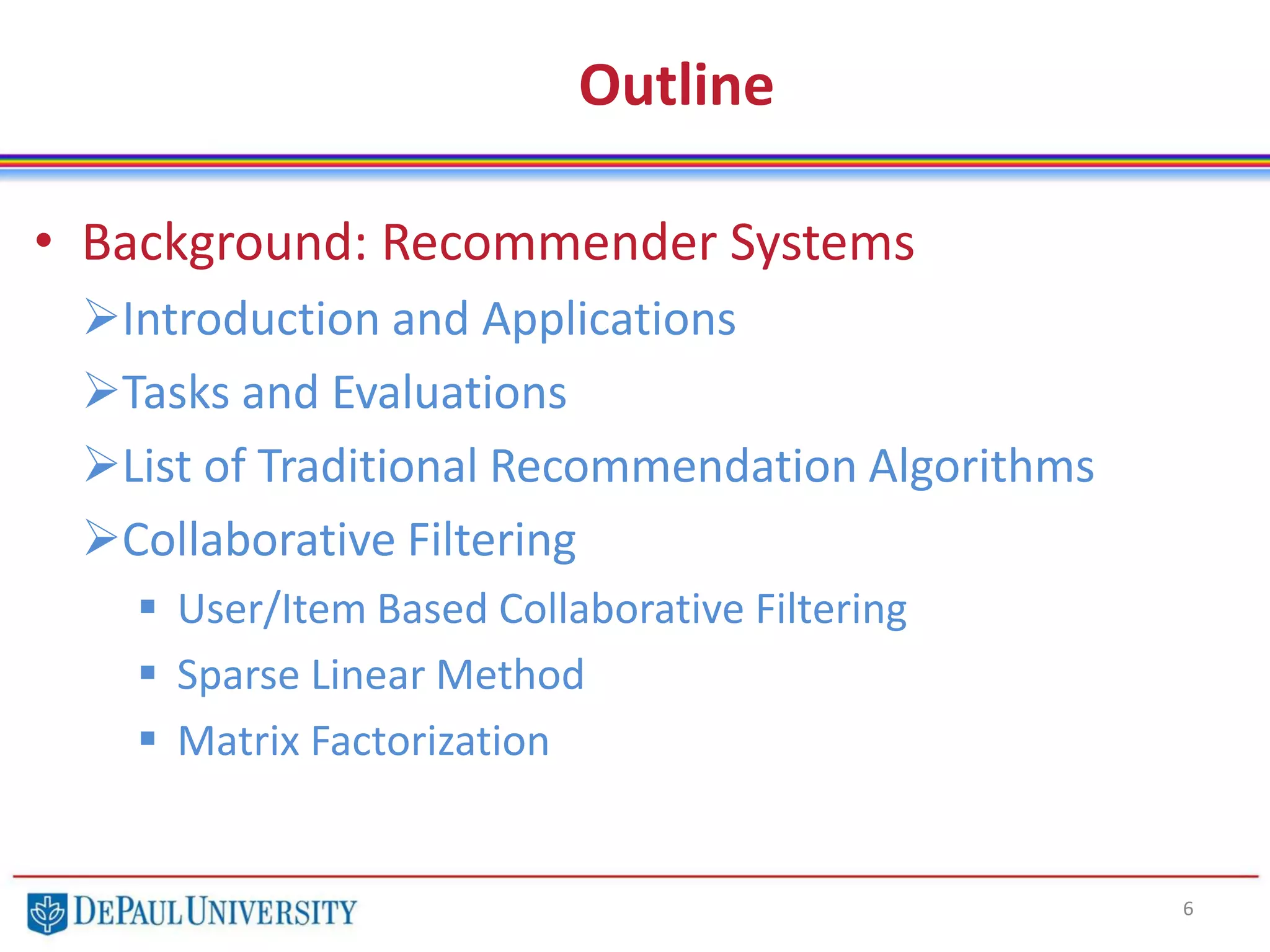 Outline
• Background: Recommender Systems
Introduction and Applications
Tasks and Evaluations
List of Traditional Recommendation Algorithms
Collaborative Filtering
 User/Item Based Collaborative Filtering
 Sparse Linear Method
 Matrix Factorization
6
 