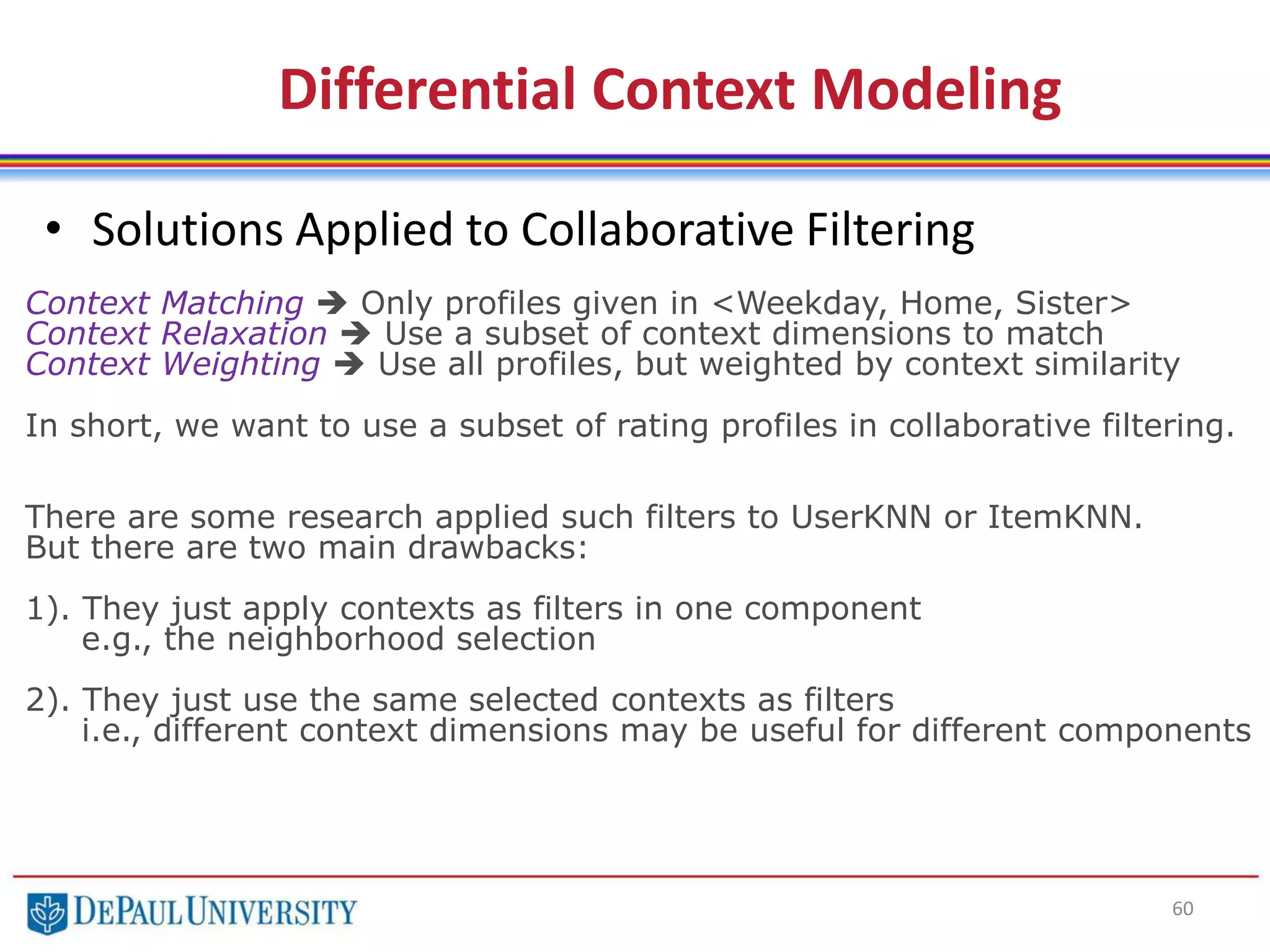 60
• Solutions Applied to Collaborative Filtering
Differential Context Modeling
Context Matching  Only profiles given in <Weekday, Home, Sister>
Context Relaxation  Use a subset of context dimensions to match
Context Weighting  Use all profiles, but weighted by context similarity
In short, we want to use a subset of rating profiles in collaborative filtering.
There are some research applied such filters to UserKNN or ItemKNN.
But there are two main drawbacks:
1). They just apply contexts as filters in one component
e.g., the neighborhood selection
2). They just use the same selected contexts as filters
i.e., different context dimensions may be useful for different components
 