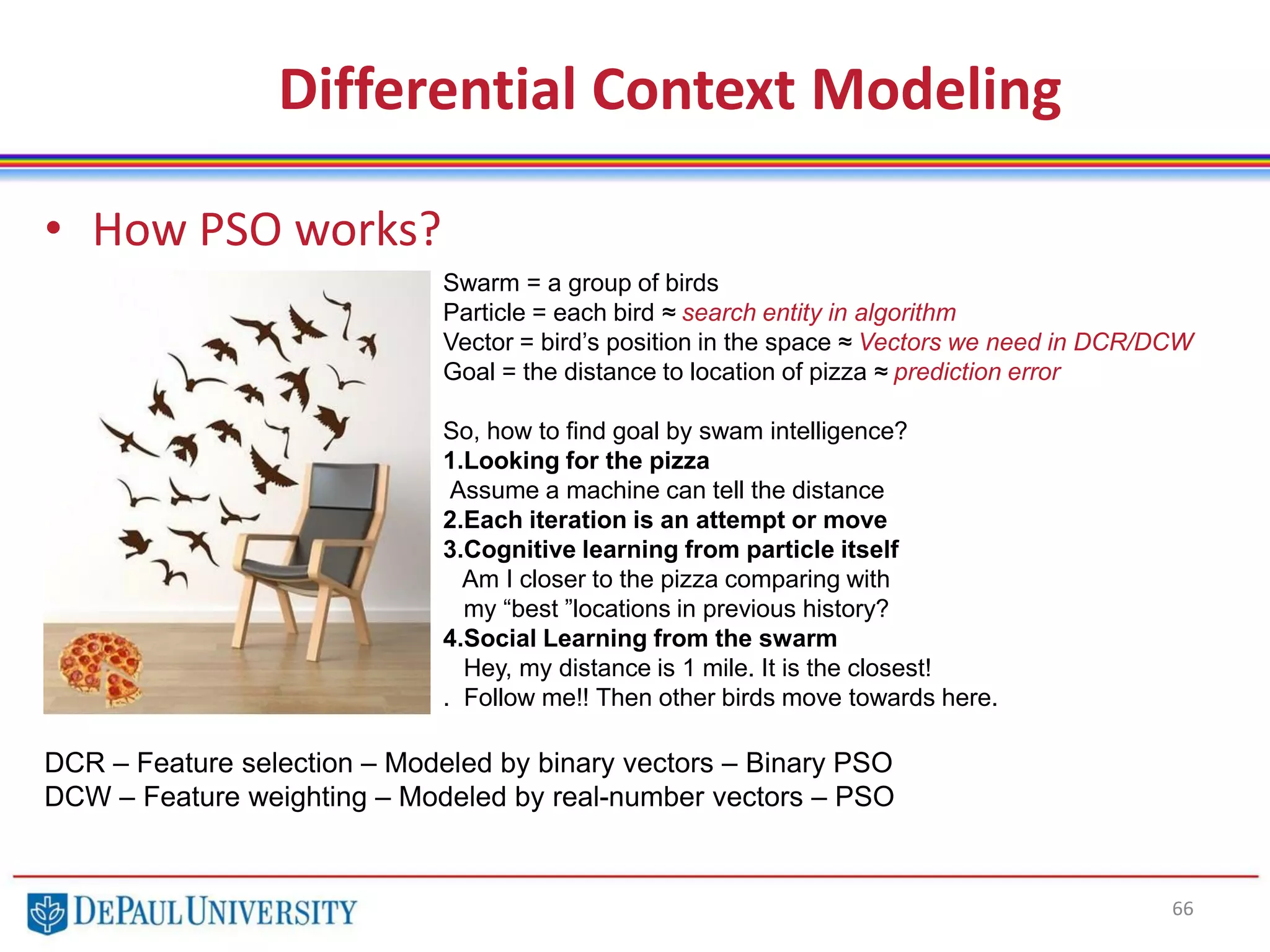 66
• How PSO works?
Differential Context Modeling
Swarm = a group of birds
Particle = each bird ≈ search entity in algorithm
Vector = bird’s position in the space ≈ Vectors we need in DCR/DCW
Goal = the distance to location of pizza ≈ prediction error
So, how to find goal by swam intelligence?
1.Looking for the pizza
Assume a machine can tell the distance
2.Each iteration is an attempt or move
3.Cognitive learning from particle itself
Am I closer to the pizza comparing with
my “best ”locations in previous history?
4.Social Learning from the swarm
Hey, my distance is 1 mile. It is the closest!
. Follow me!! Then other birds move towards here.
DCR – Feature selection – Modeled by binary vectors – Binary PSO
DCW – Feature weighting – Modeled by real-number vectors – PSO
 