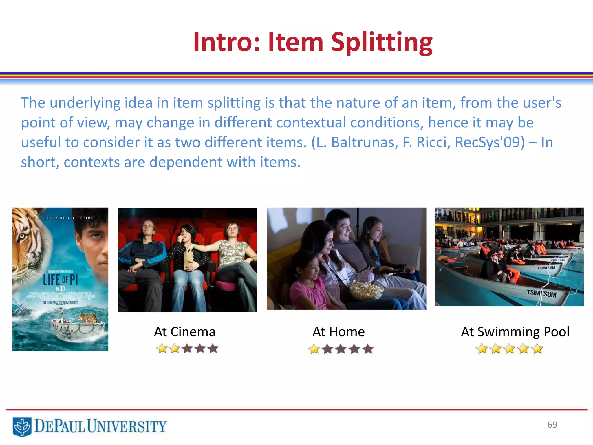 69
The underlying idea in item splitting is that the nature of an item, from the user's
point of view, may change in different contextual conditions, hence it may be
useful to consider it as two different items. (L. Baltrunas, F. Ricci, RecSys'09) – In
short, contexts are dependent with items.
Intro: Item Splitting
At Cinema At Home At Swimming Pool
 