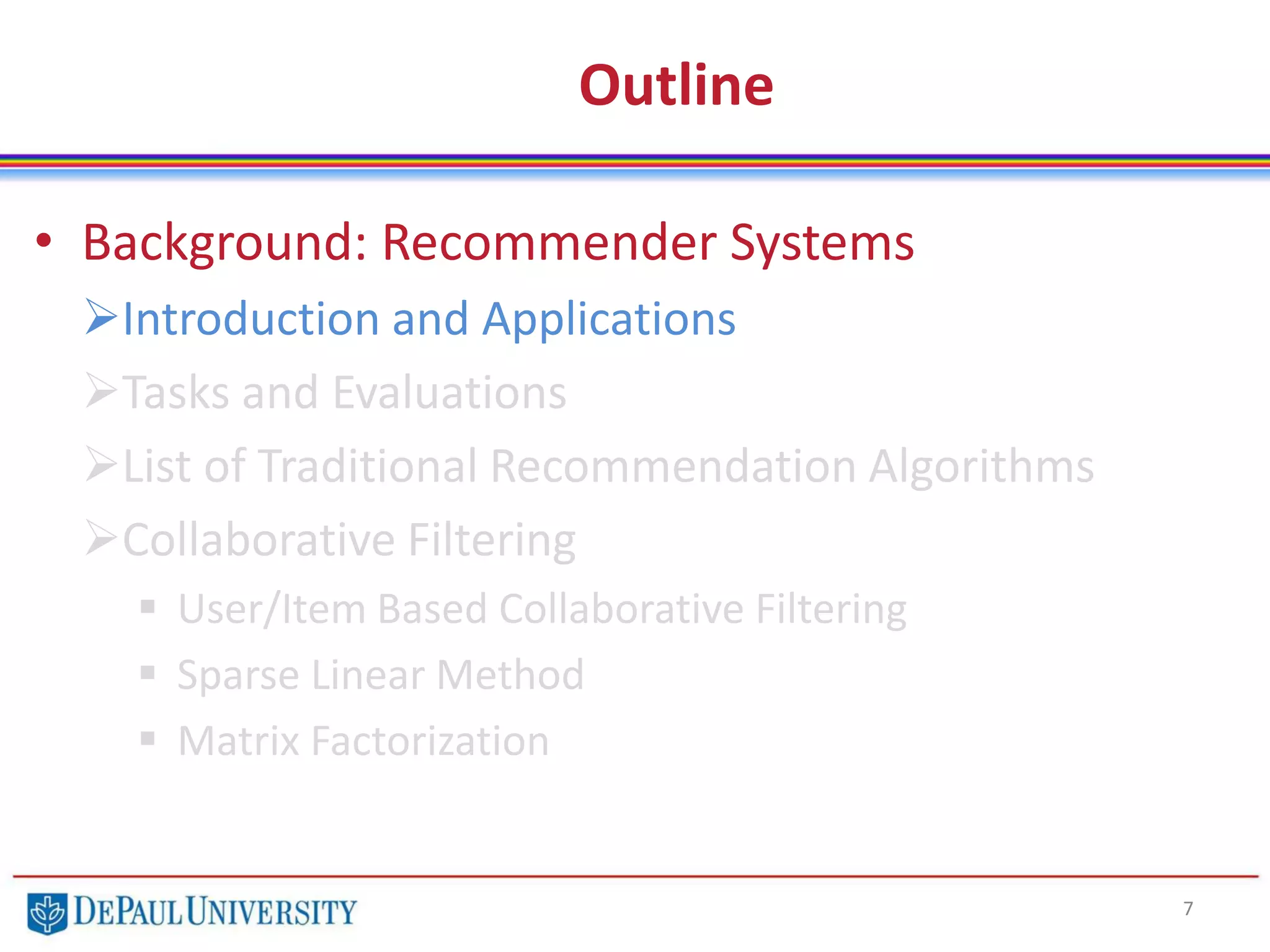 Outline
• Background: Recommender Systems
Introduction and Applications
Tasks and Evaluations
List of Traditional Recommendation Algorithms
Collaborative Filtering
 User/Item Based Collaborative Filtering
 Sparse Linear Method
 Matrix Factorization
7
 