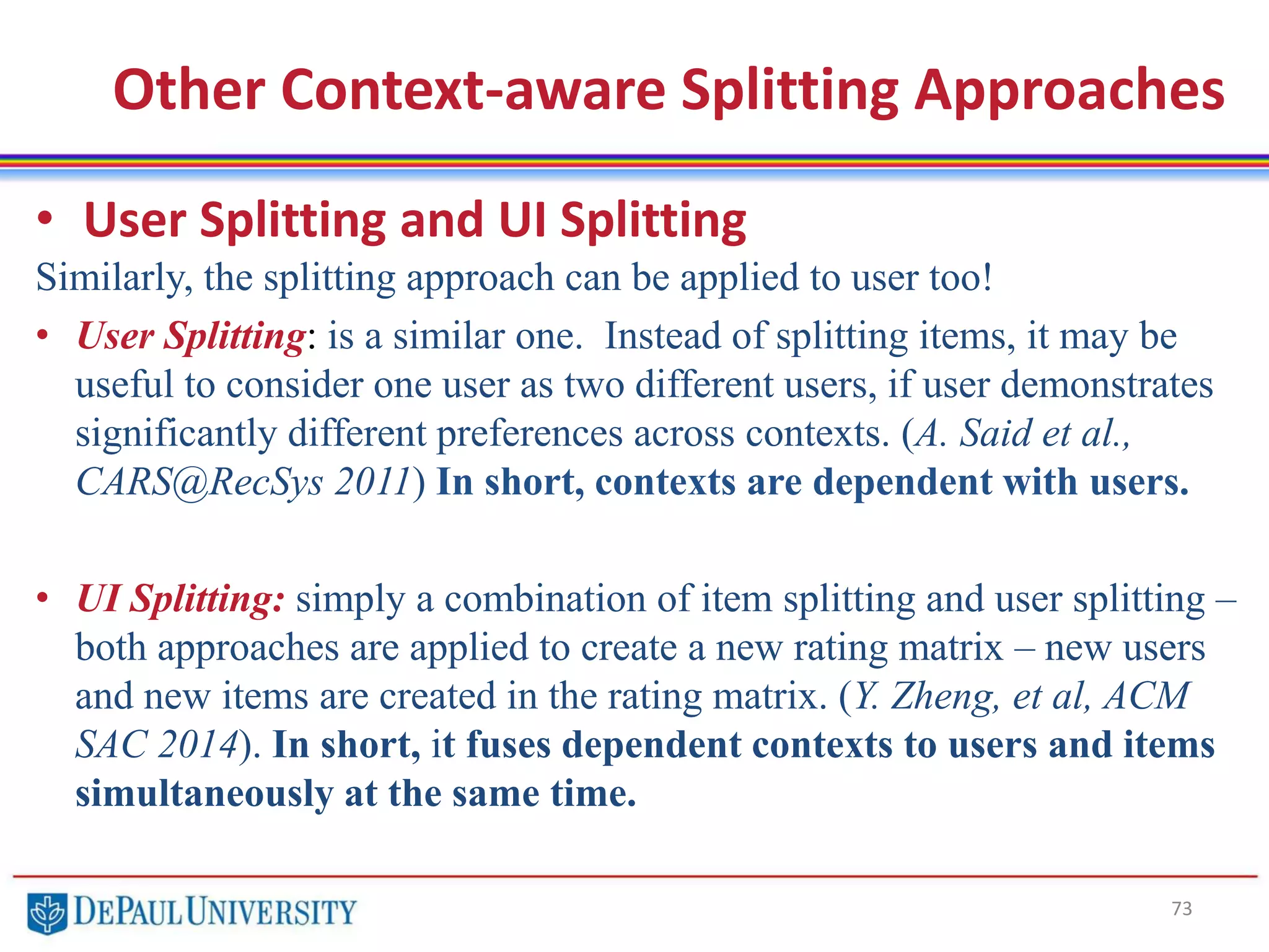 73
Other Context-aware Splitting Approaches
• User Splitting and UI Splitting
Similarly, the splitting approach can be applied to user too!
• User Splitting: is a similar one. Instead of splitting items, it may be
useful to consider one user as two different users, if user demonstrates
significantly different preferences across contexts. (A. Said et al.,
CARS@RecSys 2011) In short, contexts are dependent with users.
• UI Splitting: simply a combination of item splitting and user splitting –
both approaches are applied to create a new rating matrix – new users
and new items are created in the rating matrix. (Y. Zheng, et al, ACM
SAC 2014). In short, it fuses dependent contexts to users and items
simultaneously at the same time.
 