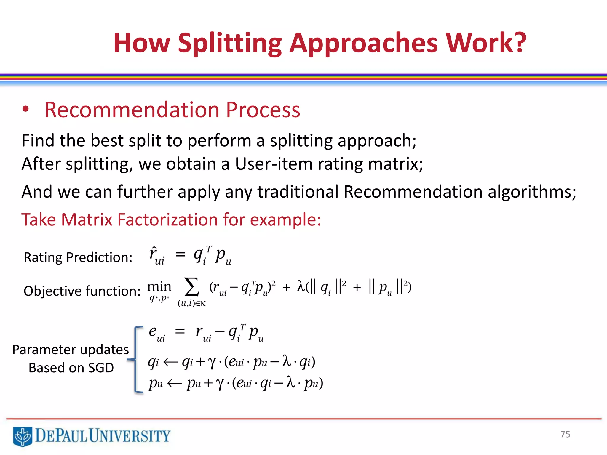 75
How Splitting Approaches Work?
• Recommendation Process
Find the best split to perform a splitting approach;
After splitting, we obtain a User-item rating matrix;
And we can further apply any traditional Recommendation algorithms;
Take Matrix Factorization for example:
Rating Prediction:
Objective function:
Parameter updates
Based on SGD
 