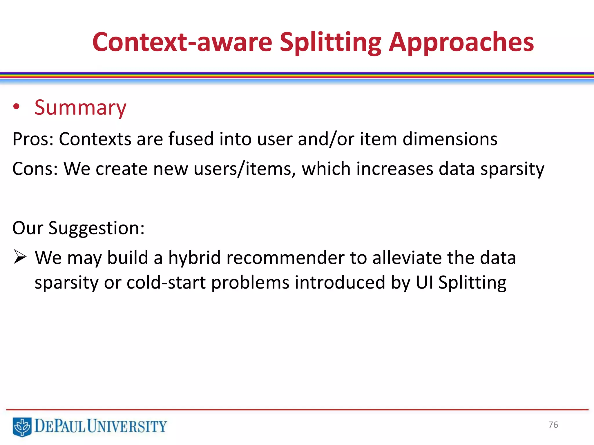 76
Context-aware Splitting Approaches
• Summary
Pros: Contexts are fused into user and/or item dimensions
Cons: We create new users/items, which increases data sparsity
Our Suggestion:
 We may build a hybrid recommender to alleviate the data
sparsity or cold-start problems introduced by UI Splitting
 