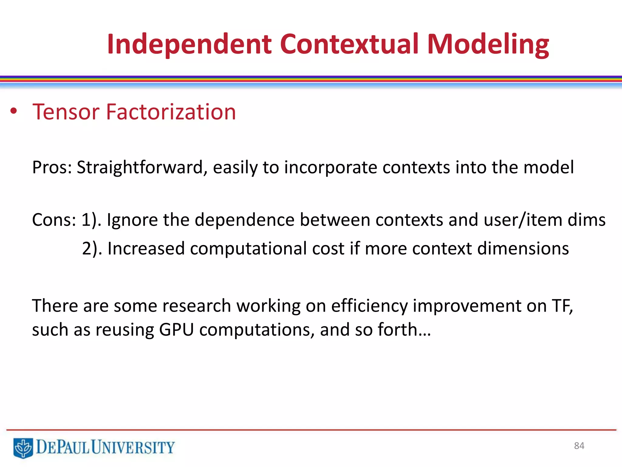 84
• Tensor Factorization
Pros: Straightforward, easily to incorporate contexts into the model
Cons: 1). Ignore the dependence between contexts and user/item dims
2). Increased computational cost if more context dimensions
There are some research working on efficiency improvement on TF,
such as reusing GPU computations, and so forth…
Independent Contextual Modeling
 