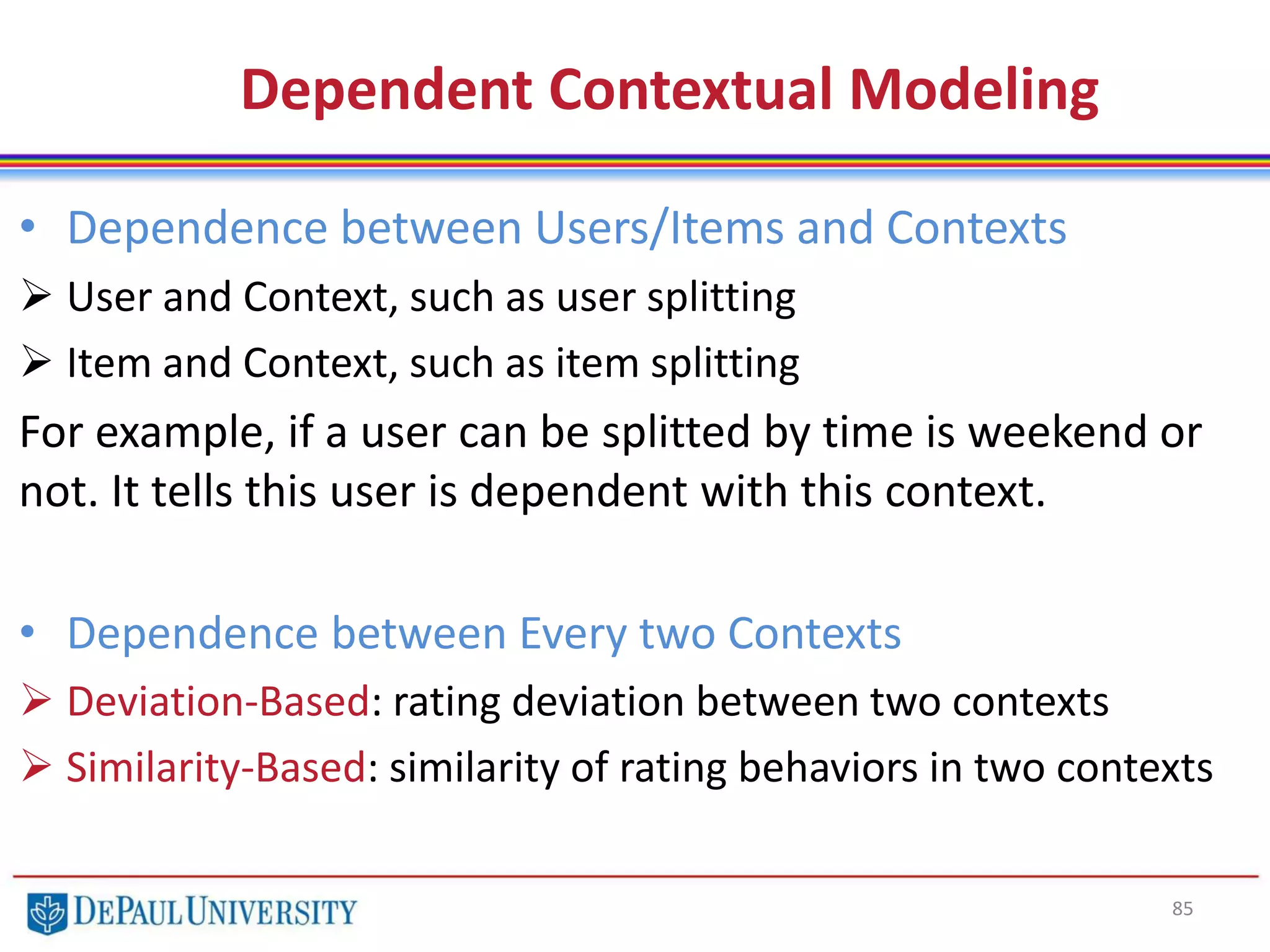 85
• Dependence between Users/Items and Contexts
 User and Context, such as user splitting
 Item and Context, such as item splitting
For example, if a user can be splitted by time is weekend or
not. It tells this user is dependent with this context.
• Dependence between Every two Contexts
 Deviation-Based: rating deviation between two contexts
 Similarity-Based: similarity of rating behaviors in two contexts
Dependent Contextual Modeling
 