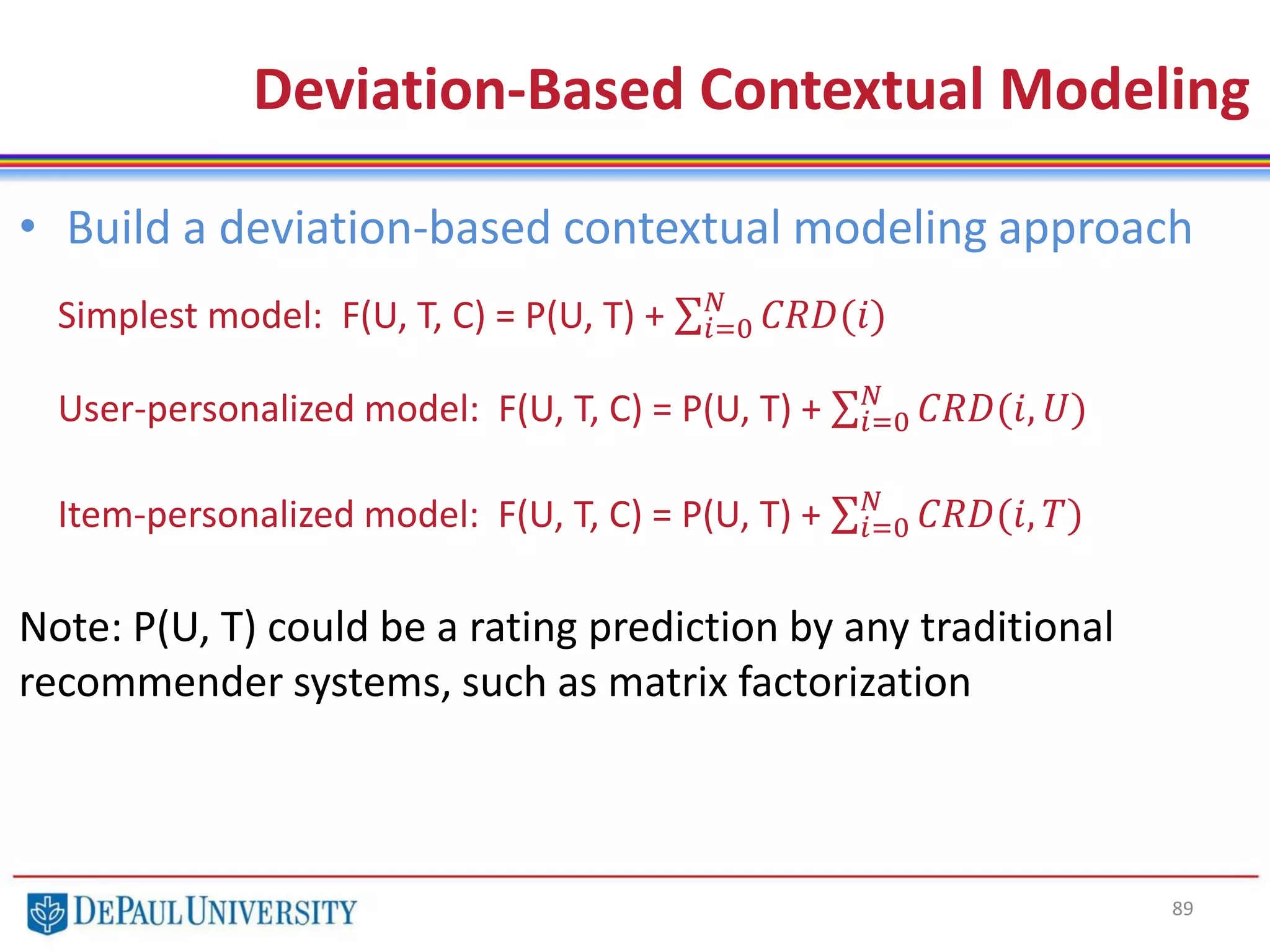 89
• Build a deviation-based contextual modeling approach
Note: P(U, T) could be a rating prediction by any traditional
recommender systems, such as matrix factorization
Deviation-Based Contextual Modeling
Simplest model: F(U, T, C) = P(U, T) + 𝑖=0
𝑁
𝐶𝑅𝐷(𝑖)
User-personalized model: F(U, T, C) = P(U, T) + 𝑖=0
𝑁
𝐶𝑅𝐷(𝑖, 𝑈)
Item-personalized model: F(U, T, C) = P(U, T) + 𝑖=0
𝑁
𝐶𝑅𝐷(𝑖, 𝑇)
 