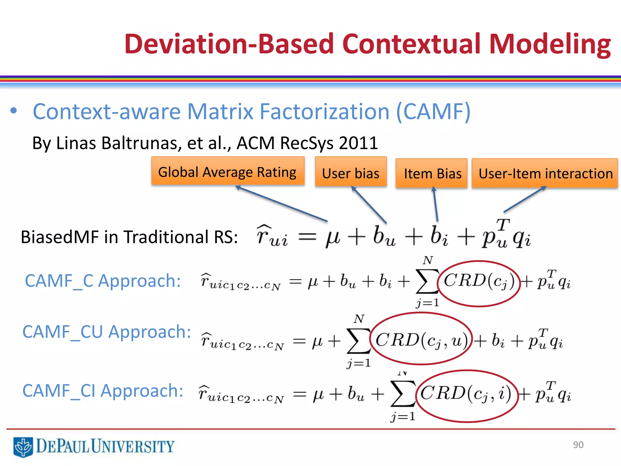 90
• Context-aware Matrix Factorization (CAMF)
By Linas Baltrunas, et al., ACM RecSys 2011
Deviation-Based Contextual Modeling
BiasedMF in Traditional RS:
Global Average Rating User bias Item Bias User-Item interaction
CAMF_C Approach:
CAMF_CU Approach:
CAMF_CI Approach:
 