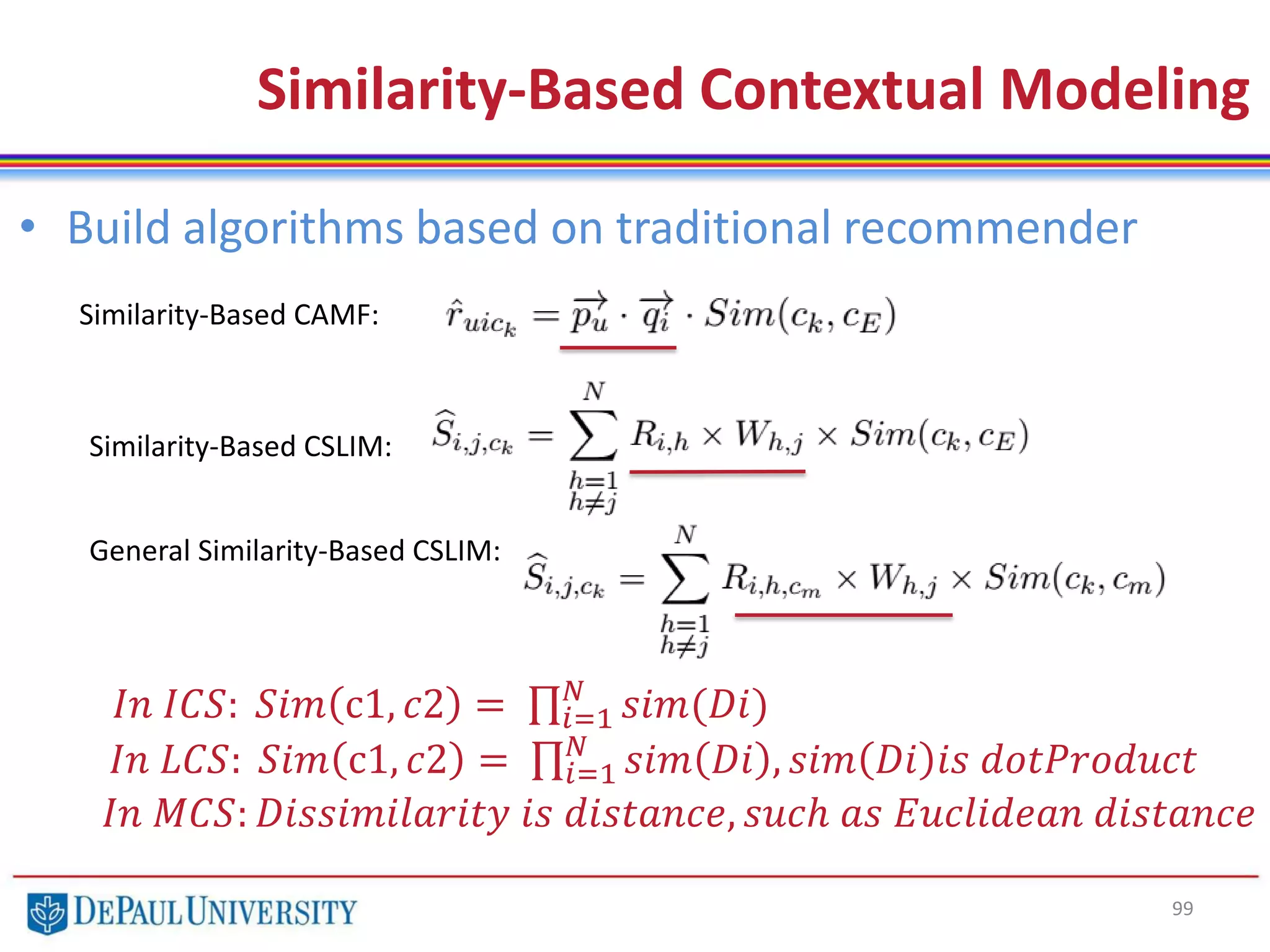 99
Similarity-Based Contextual Modeling
Similarity-Based CAMF:
Similarity-Based CSLIM:
General Similarity-Based CSLIM:
• Build algorithms based on traditional recommender
𝐼𝑛 𝐼𝐶𝑆: 𝑆𝑖𝑚 c1, 𝑐2 = 𝑖=1
𝑁
𝑠𝑖𝑚(𝐷𝑖)
𝐼𝑛 𝐿𝐶𝑆: 𝑆𝑖𝑚 c1, 𝑐2 = 𝑖=1
𝑁
𝑠𝑖𝑚 𝐷𝑖 , 𝑠𝑖𝑚 𝐷𝑖 𝑖𝑠 𝑑𝑜𝑡𝑃𝑟𝑜𝑑𝑢𝑐𝑡
𝐼𝑛 𝑀𝐶𝑆: 𝐷𝑖𝑠𝑠𝑖𝑚𝑖𝑙𝑎𝑟𝑖𝑡𝑦 𝑖𝑠 𝑑𝑖𝑠𝑡𝑎𝑛𝑐𝑒, 𝑠𝑢𝑐ℎ 𝑎𝑠 𝐸𝑢𝑐𝑙𝑖𝑑𝑒𝑎𝑛 𝑑𝑖𝑠𝑡𝑎𝑛𝑐𝑒
 