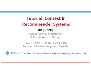 Tutorial: Context In
Recommender Systems
Yong Zheng
Center for Web Intelligence
DePaul University, Chicago
Time: 2:30 PM – 6:00 PM, April 4, 2016
Location: Palazzo dei Congressi, Pisa, Italy
The 31st ACM Symposium on Applied Computing, Pisa, Italy, 2016
 