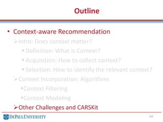 Outline
• Context-aware Recommendation
Intro: Does context matter?
 Definition: What is Context?
 Acquisition: How to collect context?
 Selection: How to identify the relevant context?
Context Incorporation: Algorithms
Context Filtering
Context Modeling
Other Challenges and CARSKit
103
 