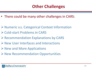 105
Other Challenges
• There could be many other challenges in CARS:
Numeric v.s. Categorical Context Information
Cold-start Problems in CARS
Recommendation Explanations by CARS
New User Interfaces and Interactions
New and More Applications
New Recommendation Opportunities
 