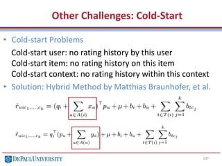107
Other Challenges: Cold-Start
• Cold-start Problems
Cold-start user: no rating history by this user
Cold-start item: no rating history on this item
Cold-start context: no rating history within this context
• Solution: Hybrid Method by Matthias Braunhofer, et al.
 