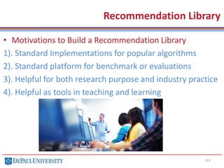113
Recommendation Library
• Motivations to Build a Recommendation Library
1). Standard Implementations for popular algorithms
2). Standard platform for benchmark or evaluations
3). Helpful for both research purpose and industry practice
4). Helpful as tools in teaching and learning
 