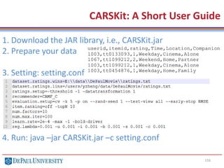 116
CARSKit: A Short User Guide
1. Download the JAR library, i.e., CARSKit.jar
2. Prepare your data
3. Setting: setting.conf
4. Run: java –jar CARSKit.jar –c setting.conf
 