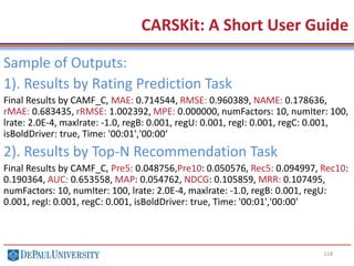 118
CARSKit: A Short User Guide
Sample of Outputs:
1). Results by Rating Prediction Task
Final Results by CAMF_C, MAE: 0.714544, RMSE: 0.960389, NAME: 0.178636,
rMAE: 0.683435, rRMSE: 1.002392, MPE: 0.000000, numFactors: 10, numIter: 100,
lrate: 2.0E-4, maxlrate: -1.0, regB: 0.001, regU: 0.001, regI: 0.001, regC: 0.001,
isBoldDriver: true, Time: '00:01','00:00‘
2). Results by Top-N Recommendation Task
Final Results by CAMF_C, Pre5: 0.048756,Pre10: 0.050576, Rec5: 0.094997, Rec10:
0.190364, AUC: 0.653558, MAP: 0.054762, NDCG: 0.105859, MRR: 0.107495,
numFactors: 10, numIter: 100, lrate: 2.0E-4, maxlrate: -1.0, regB: 0.001, regU:
0.001, regI: 0.001, regC: 0.001, isBoldDriver: true, Time: '00:01','00:00'
 
