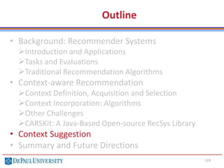 Outline
• Background: Recommender Systems
Introduction and Applications
Tasks and Evaluations
Traditional Recommendation Algorithms
• Context-aware Recommendation
Context Definition, Acquisition and Selection
Context Incorporation: Algorithms
Other Challenges
CARSKit: A Java-Based Open-source RecSys Library
• Context Suggestion
• Summary and Future Directions
119
 