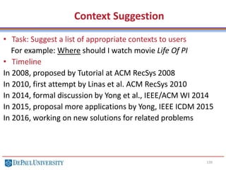 139
Context Suggestion
• Task: Suggest a list of appropriate contexts to users
For example: Where should I watch movie Life Of PI
• Timeline
In 2008, proposed by Tutorial at ACM RecSys 2008
In 2010, first attempt by Linas et al. ACM RecSys 2010
In 2014, formal discussion by Yong et al., IEEE/ACM WI 2014
In 2015, proposal more applications by Yong, IEEE ICDM 2015
In 2016, working on new solutions for related problems
 