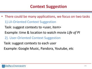 140
Context Suggestion
• There could be many applications, we focus on two tasks
1).UI-Oriented Context Suggestion
Task: suggest contexts to <user, item>
Example: time & location to watch movie Life of PI
2). User-Oriented Context Suggestion
Task: suggest contexts to each user
Example: Google Music, Pandora, Youtube, etc
 