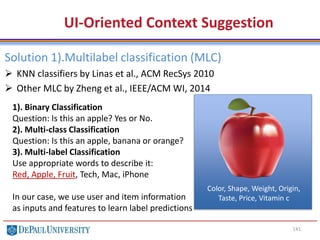 141
UI-Oriented Context Suggestion
Solution 1).Multilabel classification (MLC)
 KNN classifiers by Linas et al., ACM RecSys 2010
 Other MLC by Zheng et al., IEEE/ACM WI, 2014
1). Binary Classification
Question: Is this an apple? Yes or No.
2). Multi-class Classification
Question: Is this an apple, banana or orange?
3). Multi-label Classification
Use appropriate words to describe it:
Red, Apple, Fruit, Tech, Mac, iPhone
In our case, we use user and item information
as inputs and features to learn label predictions
Color, Shape, Weight, Origin,
Taste, Price, Vitamin c
 