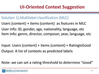 143
UI-Oriented Context Suggestion
Solution 1).Multilabel classification (MLC)
Users (content) + items (content) as features in MLC
User info: ID, gender, age, nationality, language, etc
Item info: genre, director, composer, year, language, etc
Input: Users (content) + items (content) + RatingIsGood
Output: A list of contexts as predicted labels
Note: we can set a rating threshold to determine “Good”
Color, Shape, Weight, Origin,
Taste, Price, Vitamin c
 