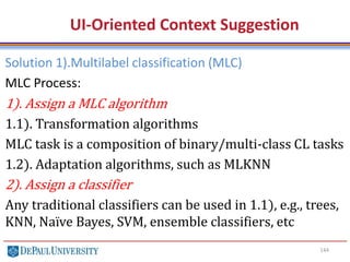 144
UI-Oriented Context Suggestion
Solution 1).Multilabel classification (MLC)
MLC Process:
1). Assign a MLC algorithm
1.1). Transformation algorithms
MLC task is a composition of binary/multi-class CL tasks
1.2). Adaptation algorithms, such as MLKNN
2). Assign a classifier
Any traditional classifiers can be used in 1.1), e.g., trees,
KNN, Naïve Bayes, SVM, ensemble classifiers, etc
 