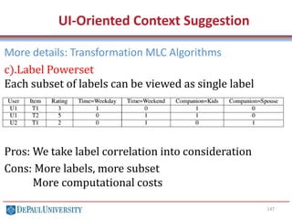 147
UI-Oriented Context Suggestion
More details: Transformation MLC Algorithms
c).Label Powerset
Each subset of labels can be viewed as single label
Pros: We take label correlation into consideration
Cons: More labels, more subset
More computational costs
 