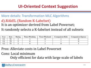 148
UI-Oriented Context Suggestion
More details: Transformation MLC Algorithms
d).RAkEL (Random K-Labelset)
It is an optimizer derived from Label Powerset;
It randomly selects a K-labelset instead of all subsets
Pros: Alleviate costs in Label Powerset
Cons: Local minimum
Only efficient for data with large scale of labels
 
