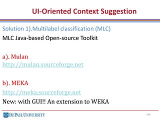 149
UI-Oriented Context Suggestion
Solution 1).Multilabel classification (MLC)
MLC Java-based Open-source Toolkit
a). Mulan
http://mulan.sourceforge.net
b). MEKA
http://meka.sourceforge.net
New: with GUI!! An extension to WEKA
 
