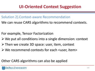 150
UI-Oriented Context Suggestion
Solution 2).Context-aware Recommendation
We can reuse CARS algorithms to recommend contexts.
For example, Tensor Factorization
We put all conditions into a single dimension: context
Then we create 3D space: user, item, context
We recommend contexts for each <user, item>
Other CARS algorithms can also be applied
 