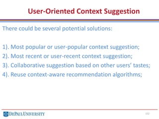 152
User-Oriented Context Suggestion
There could be several potential solutions:
1). Most popular or user-popular context suggestion;
2). Most recent or user-recent context suggestion;
3). Collaborative suggestion based on other users’ tastes;
4). Reuse context-aware recommendation algorithms;
 