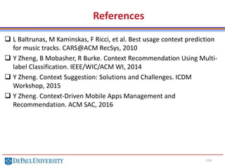 154
References
 L Baltrunas, M Kaminskas, F Ricci, et al. Best usage context prediction
for music tracks. CARS@ACM RecSys, 2010
 Y Zheng, B Mobasher, R Burke. Context Recommendation Using Multi-
label Classification. IEEE/WIC/ACM WI, 2014
 Y Zheng. Context Suggestion: Solutions and Challenges. ICDM
Workshop, 2015
 Y Zheng. Context-Driven Mobile Apps Management and
Recommendation. ACM SAC, 2016
 