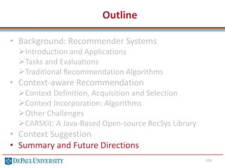 Outline
• Background: Recommender Systems
Introduction and Applications
Tasks and Evaluations
Traditional Recommendation Algorithms
• Context-aware Recommendation
Context Definition, Acquisition and Selection
Context Incorporation: Algorithms
Other Challenges
CARSKit: A Java-Based Open-source RecSys Library
• Context Suggestion
• Summary and Future Directions
155
 