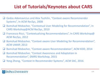 List of Tutorials/Keynotes about CARS
 Gedas Adomavicius and Alex Tuzhilin, “Context-aware Recommender
Systems”, In ACM RecSys, 2008
 Bamshad Mobasher, “Contextual User Modeling for Recommendation”, In
CARS Workshop@ACM RecSys, 2010
 Francesco Ricci, “Contextualizing Recommendations”, In CARS Workshop@
ACM RecSys, 2012
 Bamshad Mobasher, “Context-aware User Modeling for Recommendation”,
ACM UMAP, 2013
 Bamshad Mobasher, “Context-aware Recommendation”, ACM KDD, 2014
 Bamshad Mobasher, “Context Awareness and Adaptation in
Recommendation”, DMRS Workshop, 2015
 Yong Zheng, “Context In Recommender Systems”, ACM SAC, 2016
159
 