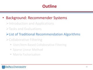 Outline
• Background: Recommender Systems
Introduction and Applications
Tasks and Evaluations
List of Traditional Recommendation Algorithms
Collaborative Filtering
 User/Item Based Collaborative Filtering
 Sparse Linear Method
 Matrix Factorization
19
 